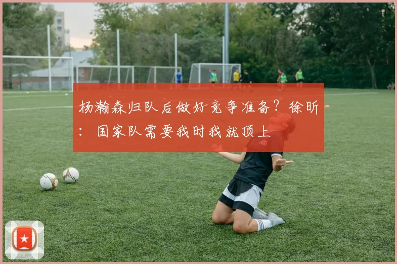 杨瀚森归队后做好竞争准备？徐昕：国家队需要我时我就顶上
