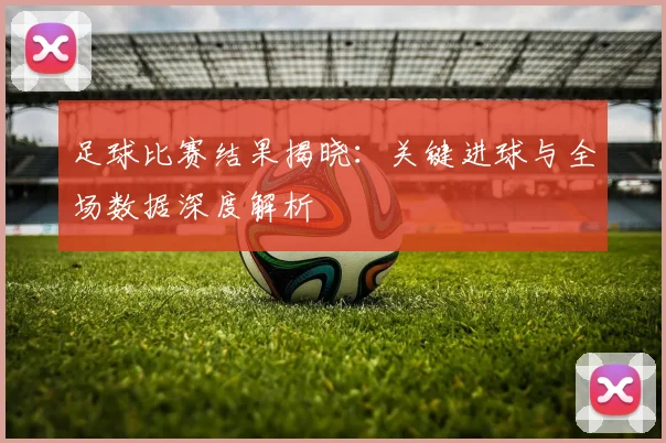 足球比赛结果揭晓：关键进球与全场数据深度解析
