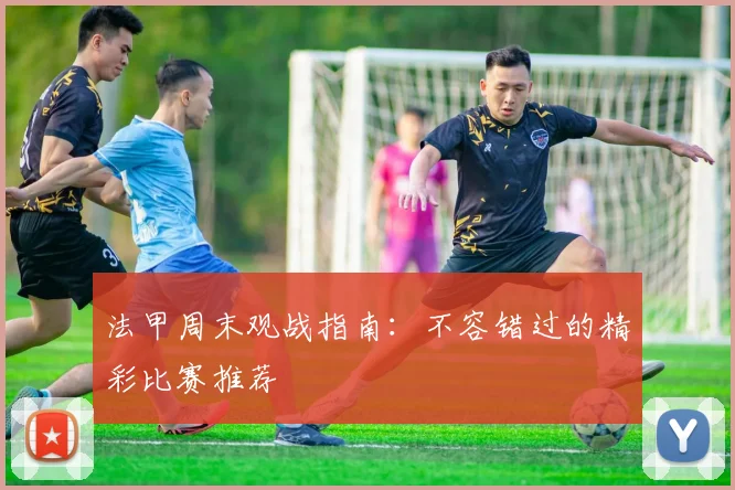 法甲周末观战指南：不容错过的精彩比赛推荐