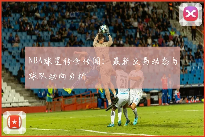 NBA球星转会传闻:最新交易动态与球队动向分析