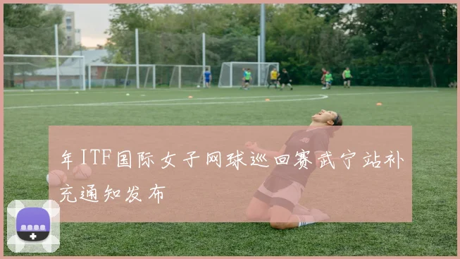 年ITF国际女子网球巡回赛武宁站补充通知发布