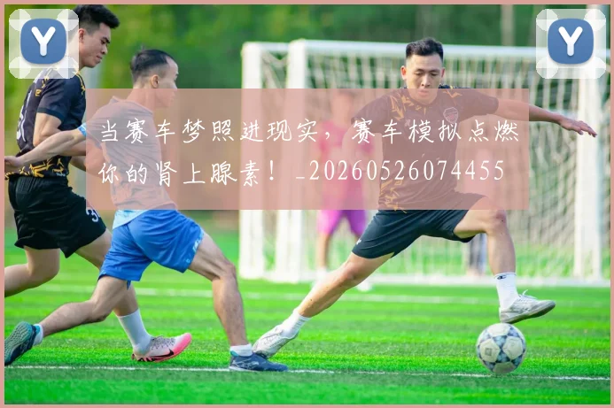 当赛车梦照进现实，赛车模拟点燃你的肾上腺素！_20260526074455