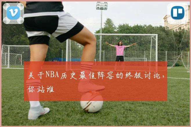 关于NBA历史最佳阵容的终极讨论，你站谁