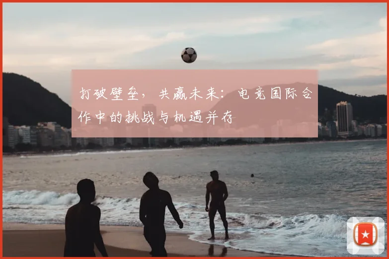 打破壁垒，共赢未来：电竞国际合作中的挑战与机遇并存
