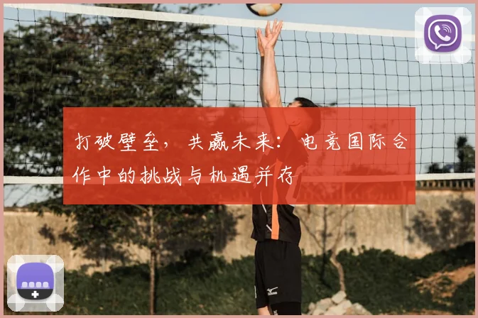 打破壁垒，共赢未来：电竞国际合作中的挑战与机遇并存